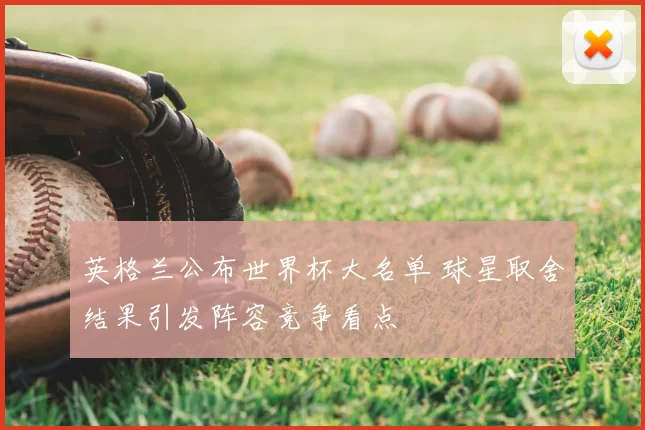 英格兰公布世界杯大名单 球星取舍结果引发阵容竞争看点