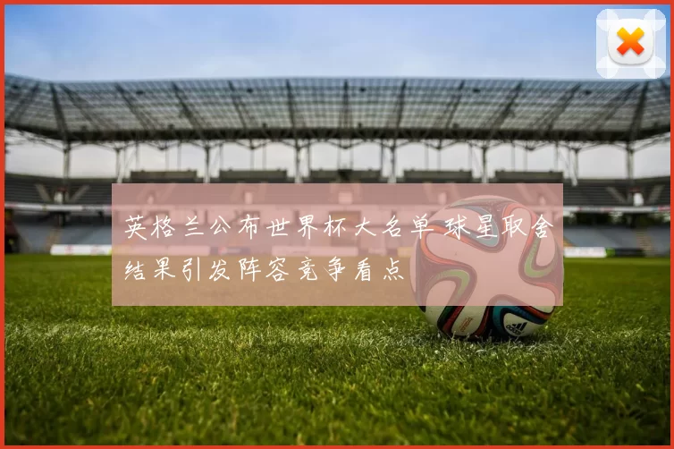 英格兰公布世界杯大名单 球星取舍结果引发阵容竞争看点