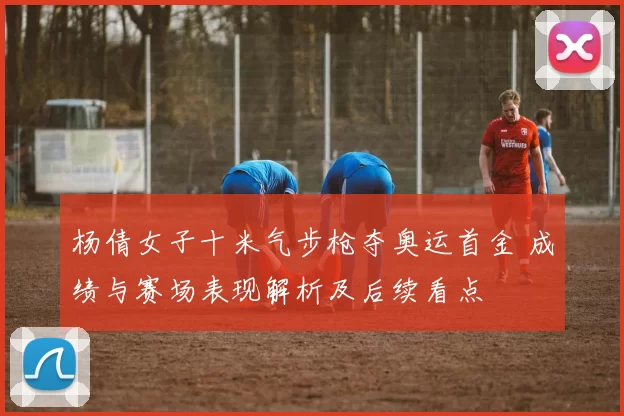 杨倩女子十米气步枪夺奥运首金 成绩与赛场表现解析及后续看点