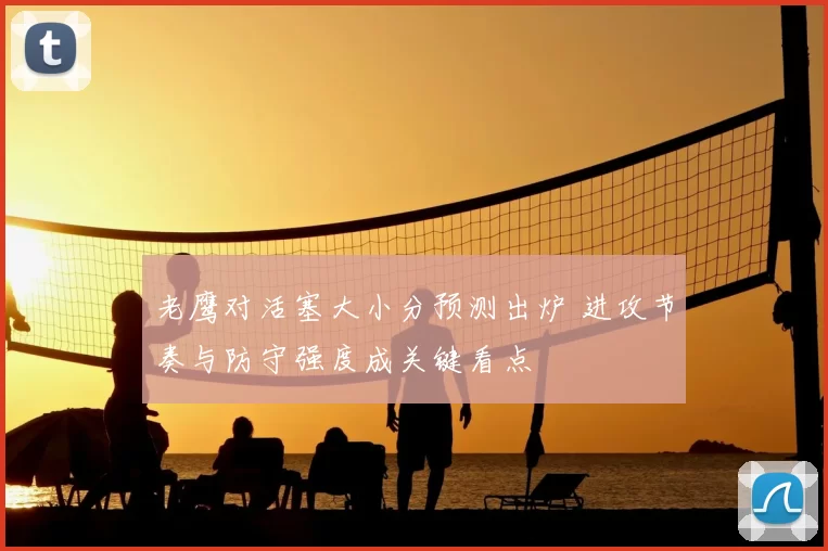 老鹰对活塞大小分预测出炉 进攻节奏与防守强度成关键看点