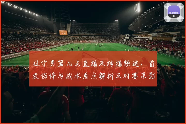 辽宁男篮几点直播及转播频道、首发伤停与战术看点解析及对赛果影响