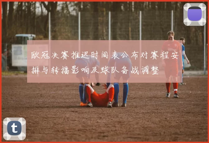 欧冠决赛推迟时间表公布对赛程安排与转播影响及球队备战调整