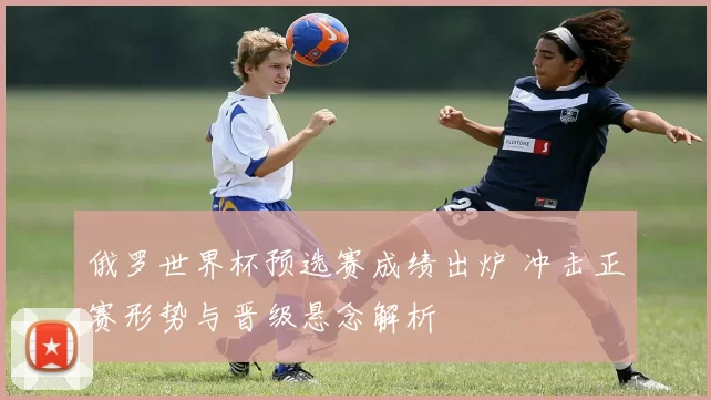 俄罗世界杯预选赛成绩出炉 冲击正赛形势与晋级悬念解析