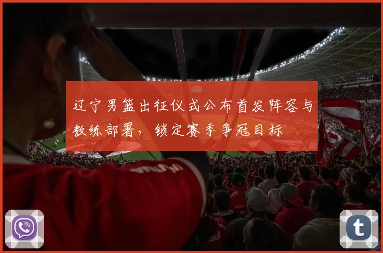 辽宁男篮出征仪式公布首发阵容与教练部署，锁定赛季争冠目标