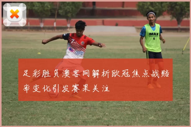足彩胜负澳客网解析欧冠焦点战赔率变化引发赛果关注