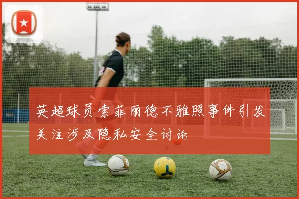 英超球员索菲丽德不雅照事件引发关注涉及隐私安全讨论