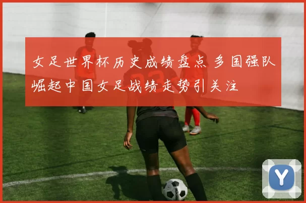 女足世界杯历史成绩盘点 多国强队崛起中国女足战绩走势引关注