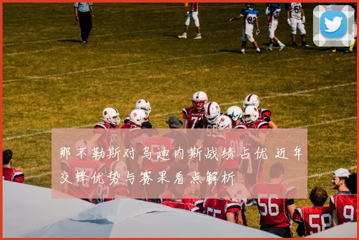 那不勒斯对乌迪内斯战绩占优 近年交锋优势与赛果看点解析