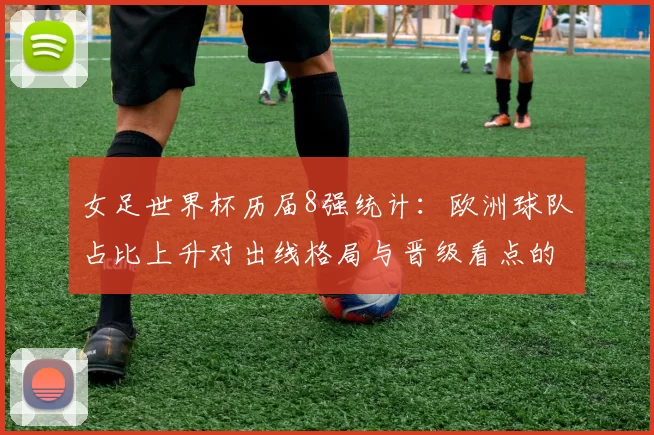 女足世界杯历届8强统计:欧洲球队占比上升对出线格局与晋级看点的影响