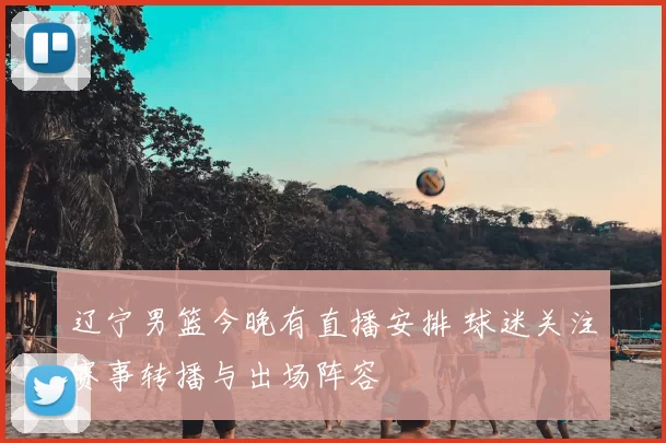 辽宁男篮今晚有直播安排 球迷关注赛事转播与出场阵容