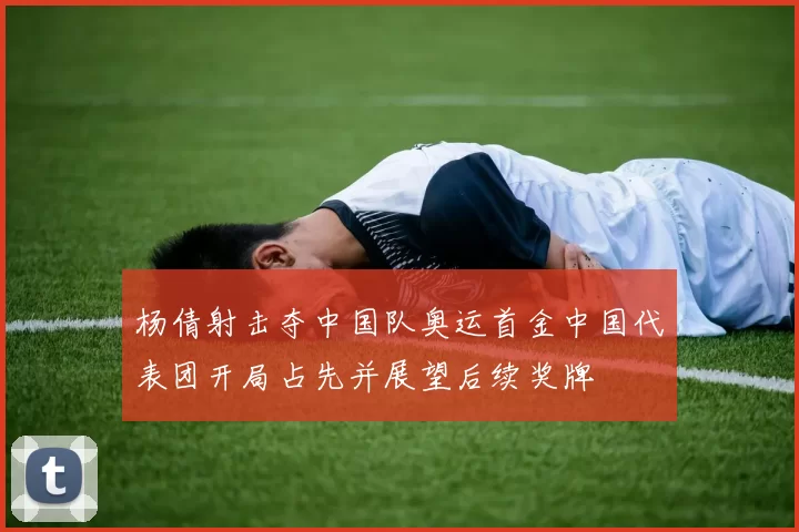 杨倩射击夺中国队奥运首金中国代表团开局占先并展望后续奖牌