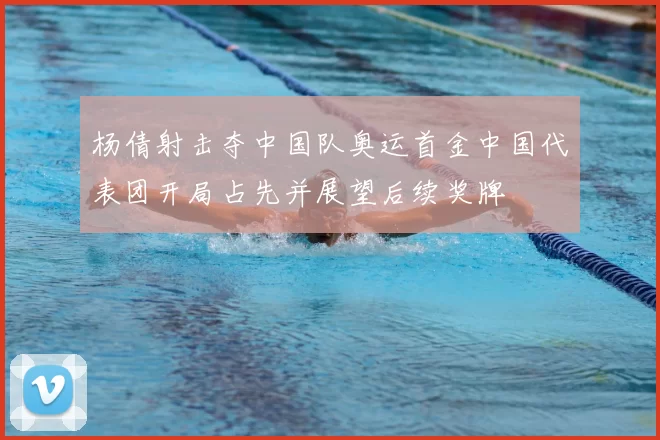 杨倩射击夺中国队奥运首金中国代表团开局占先并展望后续奖牌